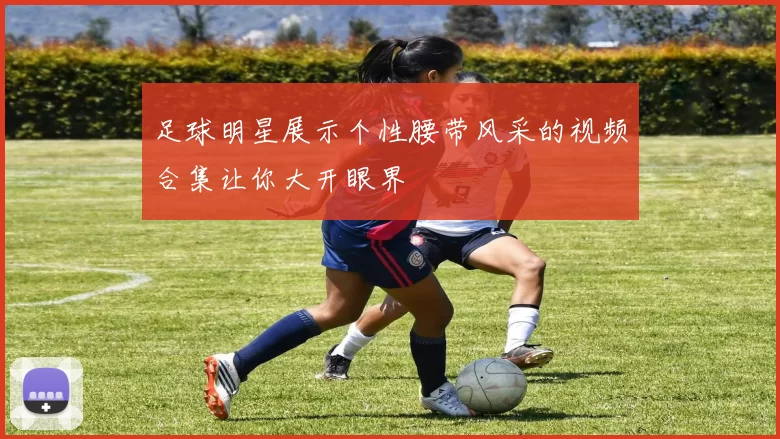 足球明星展示个性腰带风采的视频合集让你大开眼界
