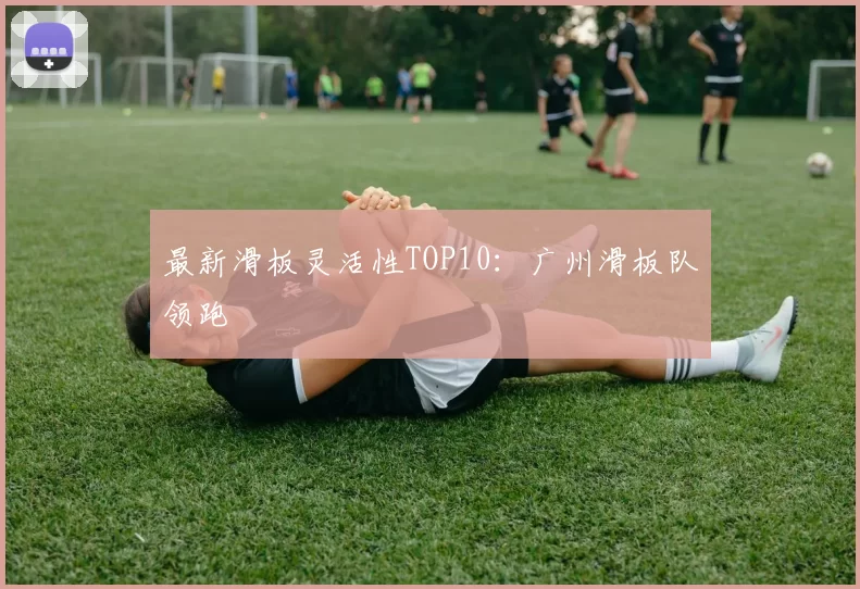 最新滑板灵活性TOP10：广州滑板队领跑