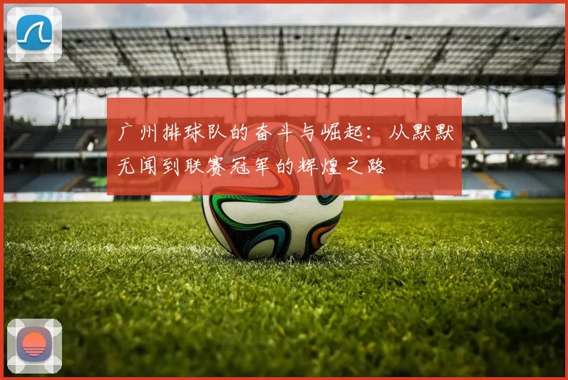 广州排球队的奋斗与崛起：从默默无闻到联赛冠军的辉煌之路