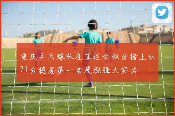 重庆乒乓球队在亚运会积分榜上以71分稳居第一名展现强大实力