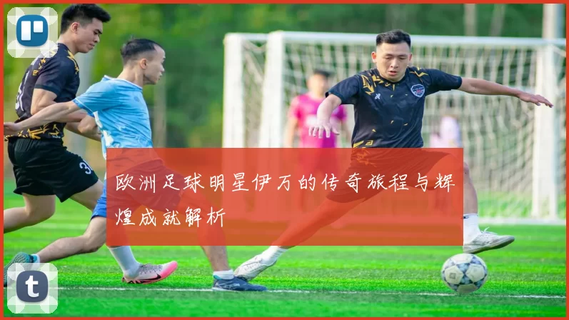 欧洲足球明星伊万的传奇旅程与辉煌成就解析