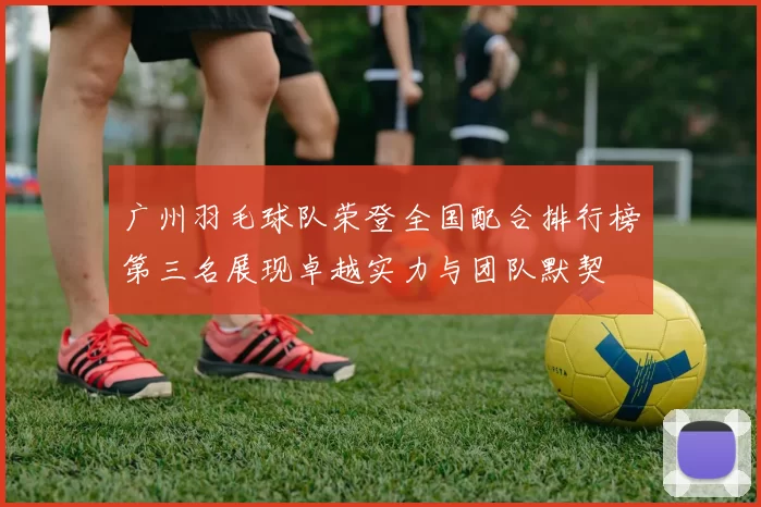 广州羽毛球队荣登全国配合排行榜第三名展现卓越实力与团队默契