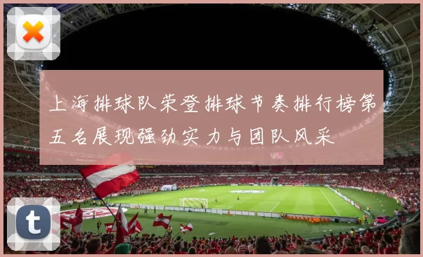 上海排球队荣登排球节奏排行榜第五名展现强劲实力与团队风采