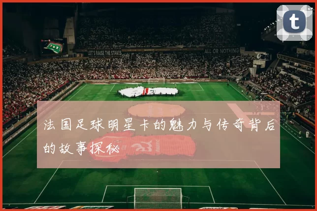 法国足球明星卡的魅力与传奇背后的故事探秘