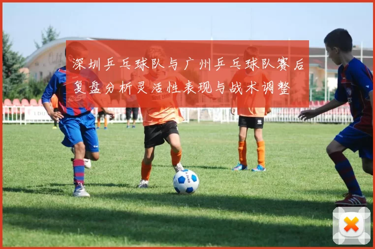 深圳乒乓球队与广州乒乓球队赛后复盘分析灵活性表现与战术调整