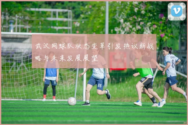 武汉网球队状态变革引发热议新战略与未来发展展望