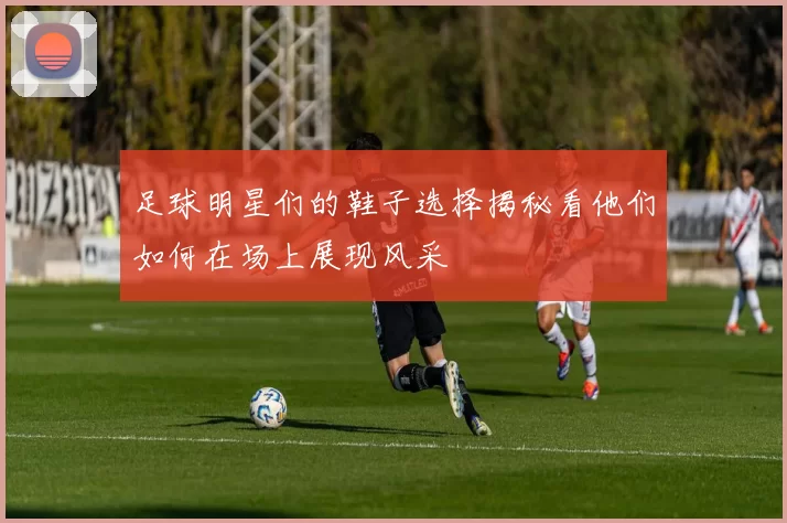 足球明星们的鞋子选择揭秘看他们如何在场上展现风采