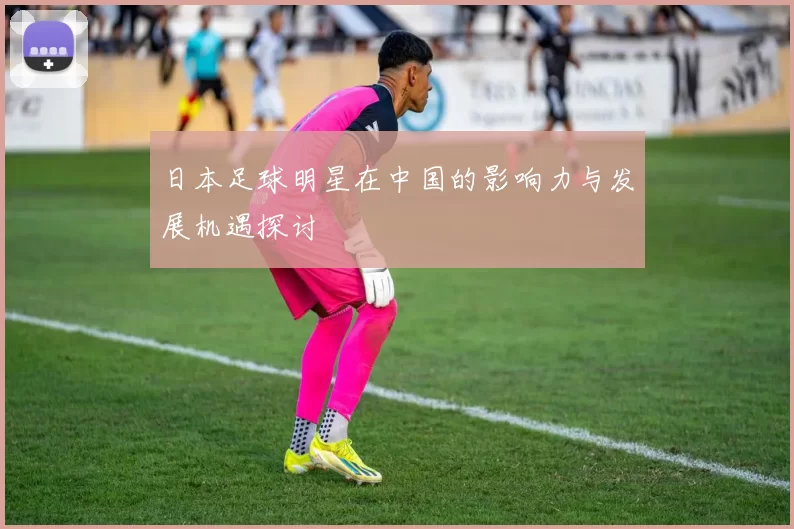 日本足球明星在中国的影响力与发展机遇探讨